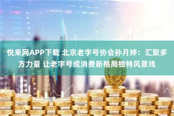 悦来网APP下载 北京老字号协会孙月婷：汇聚多方力量 让老字号成消费新格局独特风景线