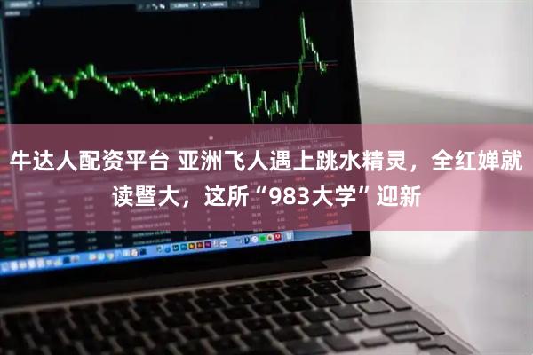 牛达人配资平台 亚洲飞人遇上跳水精灵，全红婵就读暨大，这所“983大学”迎新