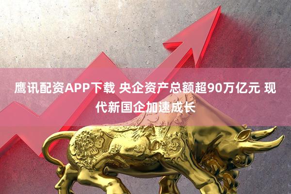 鹰讯配资APP下载 央企资产总额超90万亿元 现代新国企加速成长
