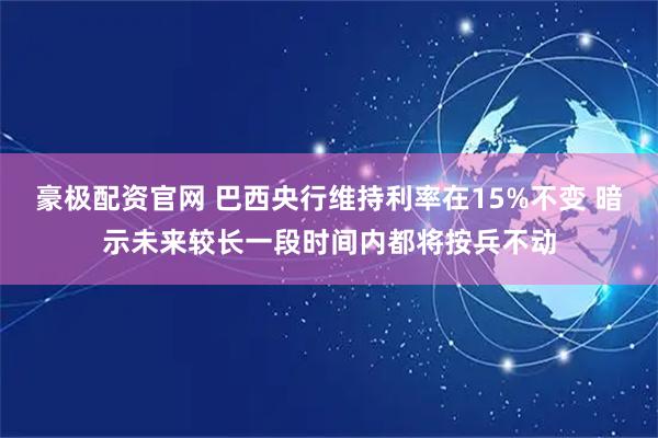 豪极配资官网 巴西央行维持利率在15%不变 暗示未来较长一段时间内都将按兵不动