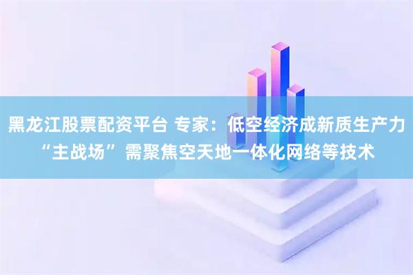黑龙江股票配资平台 专家：低空经济成新质生产力“主战场” 需聚焦空天地一体化网络等技术