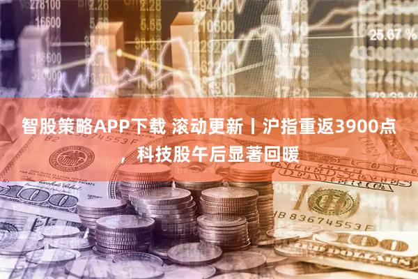智股策略APP下载 滚动更新丨沪指重返3900点，科技股午后显著回暖