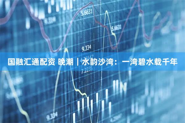 国融汇通配资 晚潮｜水韵沙湾：一湾碧水载千年