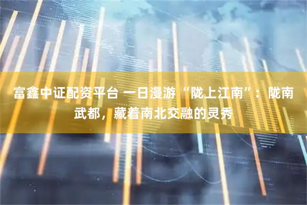富鑫中证配资平台 一日漫游 “陇上江南”：陇南武都，藏着南北交融的灵秀
