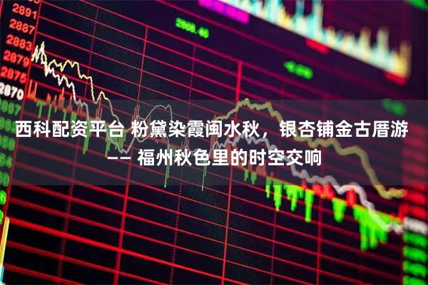 西科配资平台 粉黛染霞闽水秋，银杏铺金古厝游 —— 福州秋色里的时空交响