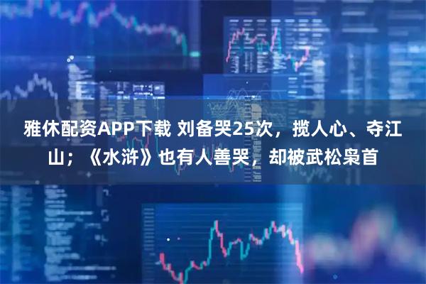 雅休配资APP下载 刘备哭25次，揽人心、夺江山；《水浒》也有人善哭，却被武松枭首
