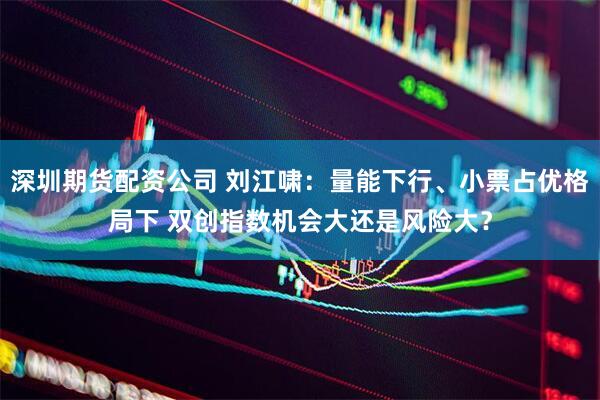 深圳期货配资公司 刘江啸：量能下行、小票占优格局下 双创指数机会大还是风险大？
