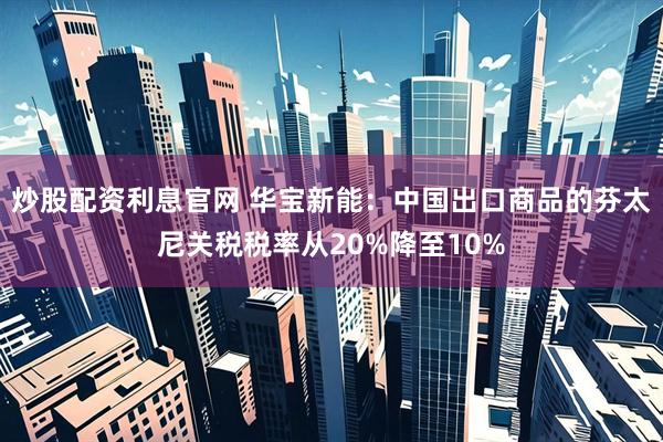 炒股配资利息官网 华宝新能：中国出口商品的芬太尼关税税率从20%降至10%
