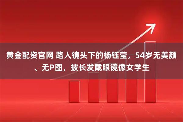 黄金配资官网 路人镜头下的杨钰莹，54岁无美颜、无P图，披长发戴眼镜像女学生