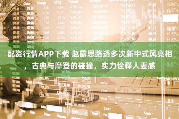 配资行情APP下载 赵露思路透多次新中式风亮相，古典与摩登的碰撞，实力诠释人妻感