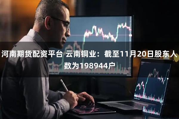 河南期货配资平台 云南铜业：截至11月20日股东人数为198944户