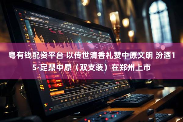 粤有钱配资平台 以传世清香礼赞中原文明 汾酒15·定鼎中原（双支装）在郑州上市