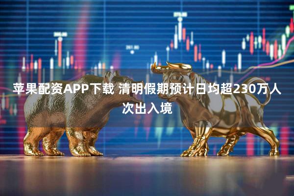 苹果配资APP下载 清明假期预计日均超230万人次出入境