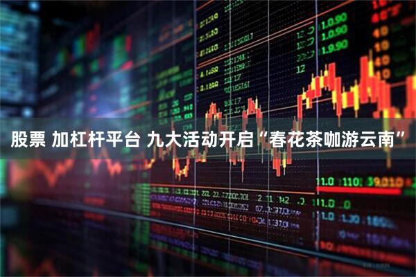 股票 加杠杆平台 九大活动开启“春花茶咖游云南”