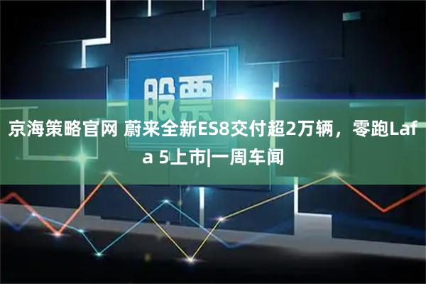 京海策略官网 蔚来全新ES8交付超2万辆，零跑Lafa 5上市|一周车闻