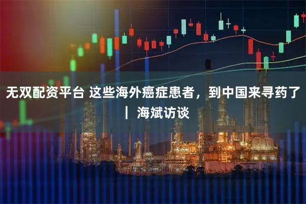 无双配资平台 这些海外癌症患者，到中国来寻药了 ｜ 海斌访谈