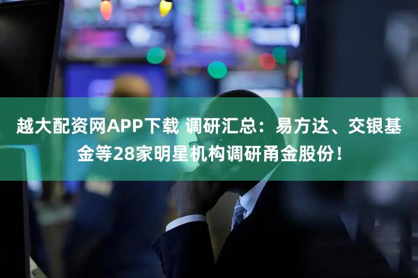越大配资网APP下载 调研汇总：易方达、交银基金等28家明星机构调研甬金股份！