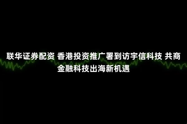 联华证券配资 香港投资推广署到访宇信科技 共商金融科技出海新机遇
