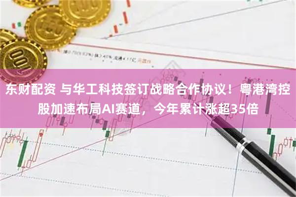 东财配资 与华工科技签订战略合作协议！粤港湾控股加速布局AI赛道，今年累计涨超35倍
