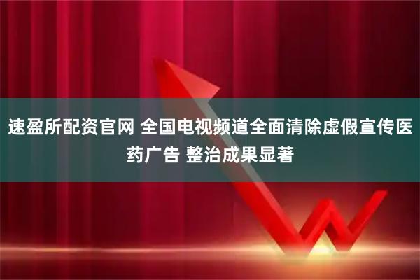 速盈所配资官网 全国电视频道全面清除虚假宣传医药广告 整治成果显著