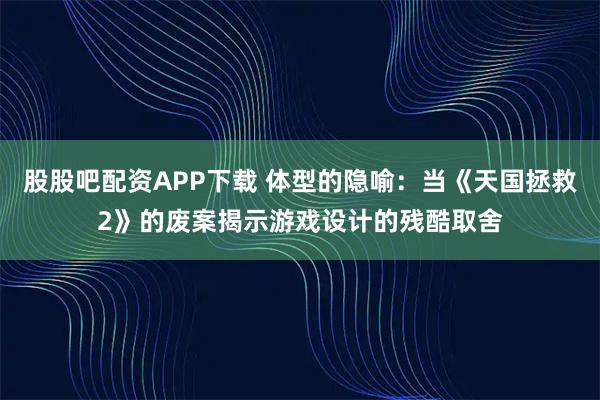 股股吧配资APP下载 体型的隐喻：当《天国拯救2》的废案揭示游戏设计的残酷取舍