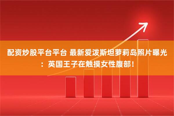 配资炒股平台平台 最新爱泼斯坦萝莉岛照片曝光：英国王子在触摸女性腹部！