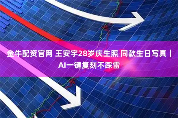 金牛配资官网 王安宇28岁庆生照 同款生日写真｜AI一键复刻不踩雷