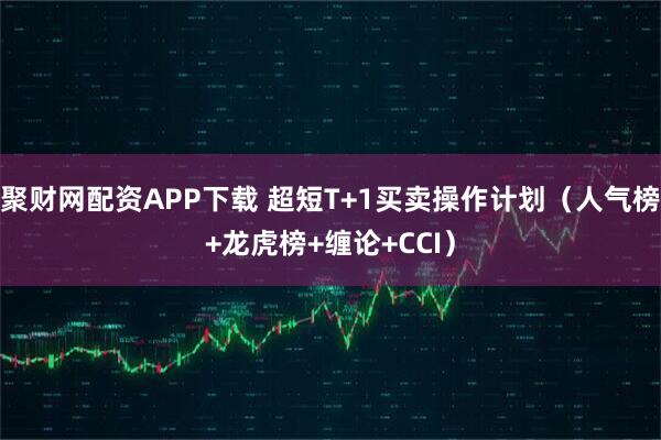 聚财网配资APP下载 超短T+1买卖操作计划（人气榜+龙虎榜+缠论+CCI）